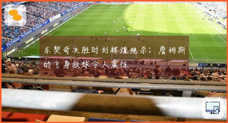 东契奇决胜时刻辉煌绝杀；詹姆斯的飞身救球令人震惊