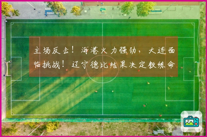 主场反击！海港火力强劲，大连面临挑战！辽宁德比结果决定教练命运！