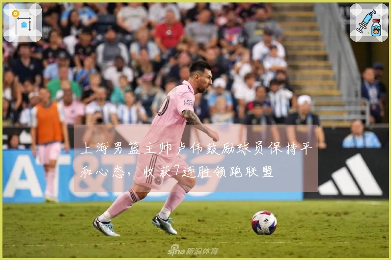 上海男篮主帅卢伟鼓励球员保持平和心态，收获7连胜领跑联盟