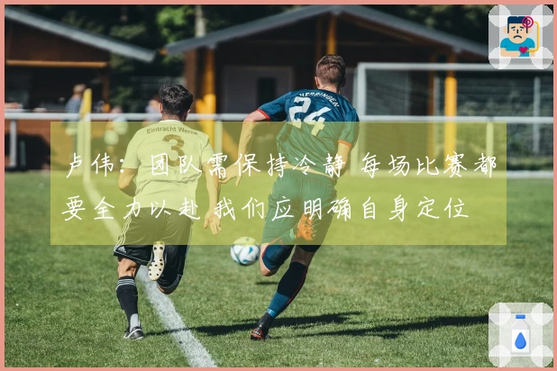 卢伟：团队需保持冷静 每场比赛都要全力以赴 我们应明确自身定位