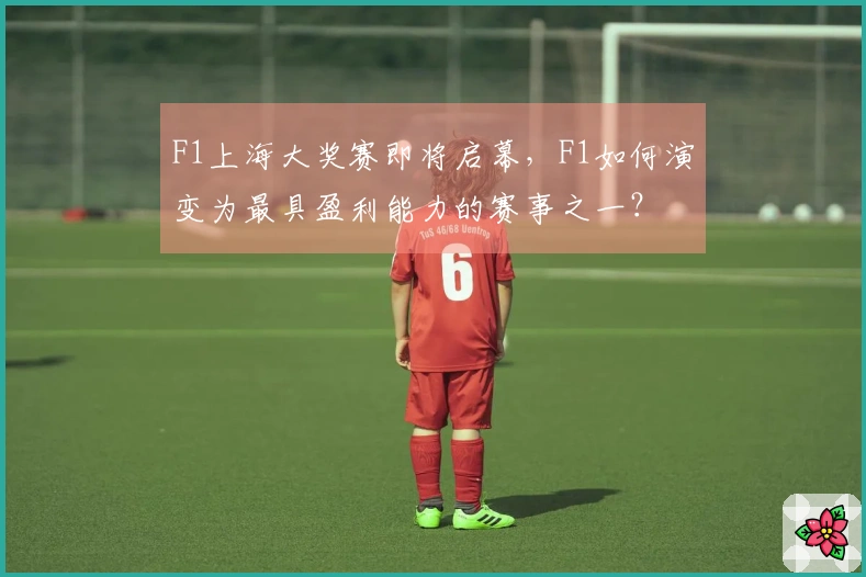 F1上海大奖赛即将启幕，F1如何演变为最具盈利能力的赛事之一？