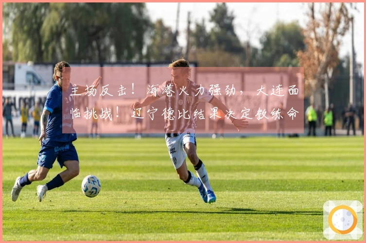 主场反击！海港火力强劲，大连面临挑战！辽宁德比结果决定教练命运！