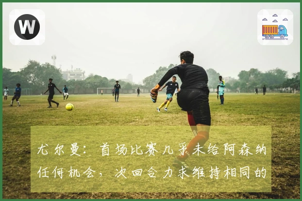 尤尔曼：首场比赛几乎未给阿森纳任何机会，次回合力求维持相同的优势