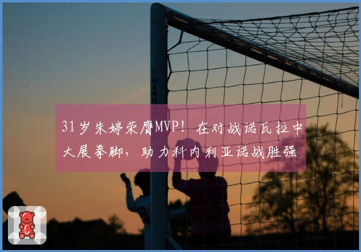 31岁朱婷荣膺MVP！在对战诺瓦拉中大展拳脚，助力科内利亚诺战胜强敌
