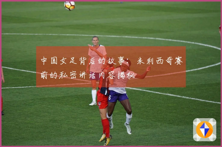 中国女足背后的故事：米利西奇赛前的私密讲话内容揭秘