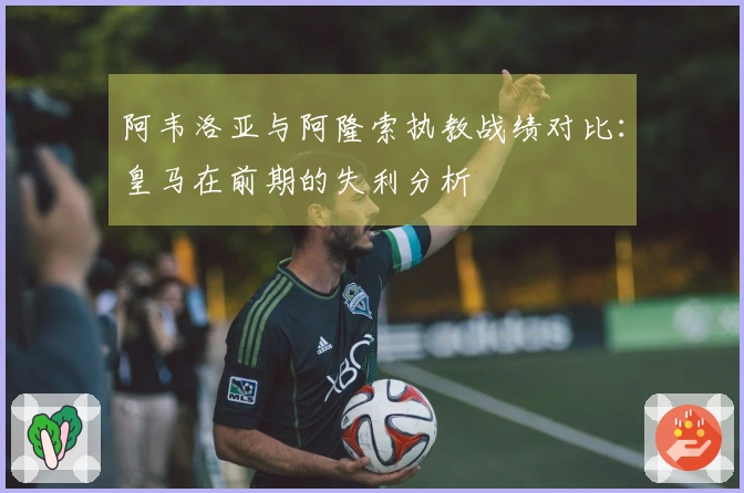 阿韦洛亚与阿隆索执教战绩对比：皇马在前期的失利分析