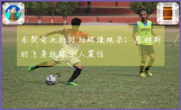 东契奇决胜时刻辉煌绝杀；詹姆斯的飞身救球令人震惊