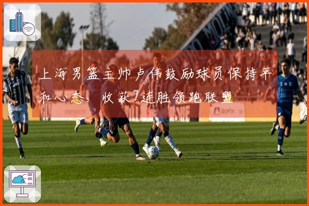 上海男篮主帅卢伟鼓励球员保持平和心态，收获7连胜领跑联盟