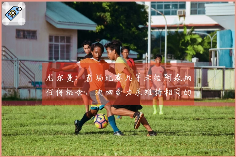 尤尔曼：首场比赛几乎未给阿森纳任何机会，次回合力求维持相同的优势