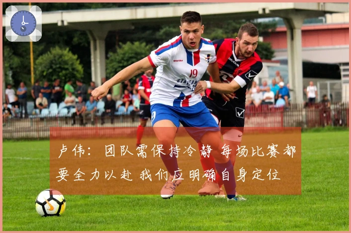 卢伟：团队需保持冷静 每场比赛都要全力以赴 我们应明确自身定位