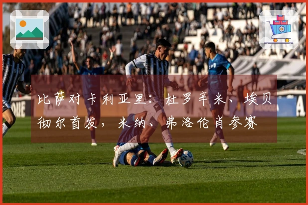 比萨对卡利亚里：杜罗辛米、埃贝彻尔首发，米纳、弗洛伦肖参赛